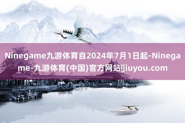 Ninegame九游体育自2024年7月1日起-Ninegame-九游体育(中国)官方网站|jiuyou.com