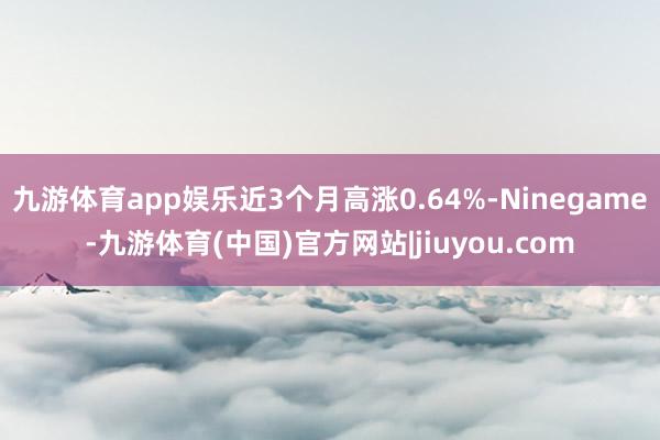 九游体育app娱乐近3个月高涨0.64%-Ninegame-九游体育(中国)官方网站|jiuyou.com