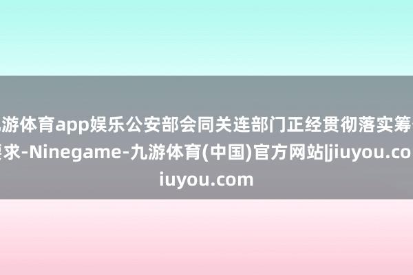 九游体育app娱乐公安部会同关连部门正经贯彻落实筹备要求-Ninegame-九游体育(中国)官方网站|jiuyou.com