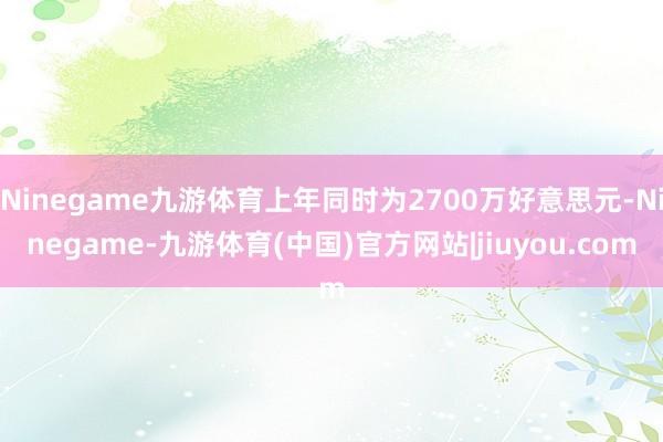 Ninegame九游体育上年同时为2700万好意思元-Ninegame-九游体育(中国)官方网站|jiuyou.com