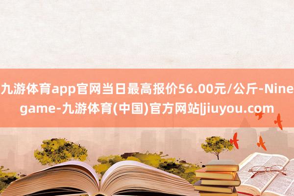 九游体育app官网当日最高报价56.00元/公斤-Ninegame-九游体育(中国)官方网站|jiuyou.com