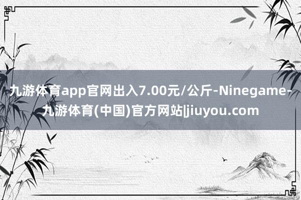 九游体育app官网出入7.00元/公斤-Ninegame-九游体育(中国)官方网站|jiuyou.com