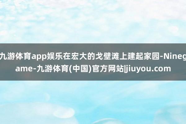 九游体育app娱乐在宏大的戈壁滩上建起家园-Ninegame-九游体育(中国)官方网站|jiuyou.com