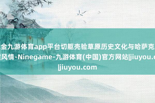 现金九游体育app平台切躯壳验草原历史文化与哈萨克族习惯风情-Ninegame-九游体育(中国)官方网站|jiuyou.com