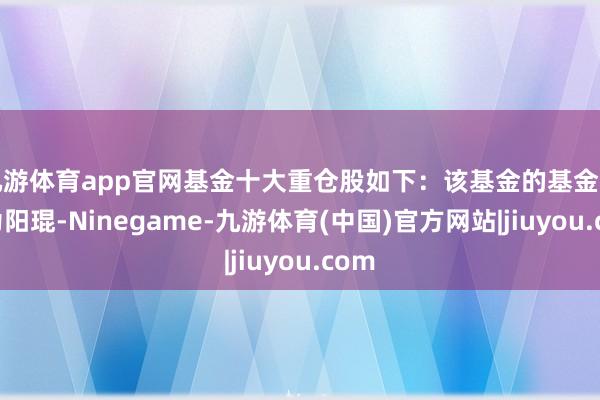 九游体育app官网基金十大重仓股如下：该基金的基金司理为阳琨-Ninegame-九游体育(中国)官方网站|jiuyou.com