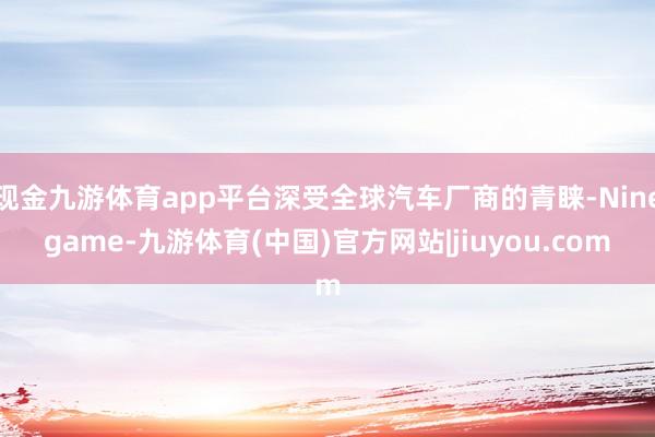 现金九游体育app平台深受全球汽车厂商的青睐-Ninegame-九游体育(中国)官方网站|jiuyou.com