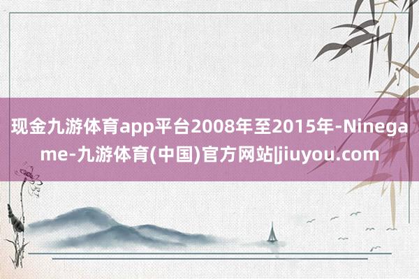 现金九游体育app平台2008年至2015年-Ninegame-九游体育(中国)官方网站|jiuyou.com