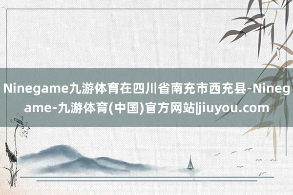 Ninegame九游体育在四川省南充市西充县-Ninegame-九游体育(中国)官方网站|jiuyou.com