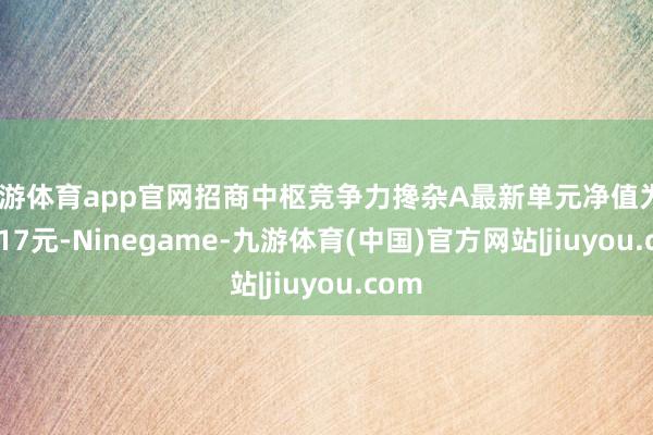 九游体育app官网招商中枢竞争力搀杂A最新单元净值为0.8117元-Ninegame-九游体育(中国)官方网站|jiuyou.com