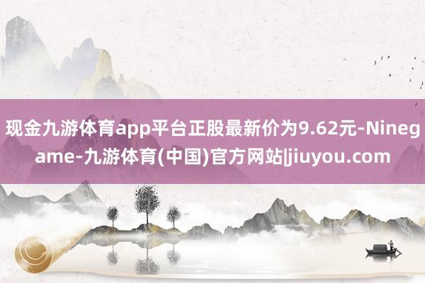 现金九游体育app平台正股最新价为9.62元-Ninegame-九游体育(中国)官方网站|jiuyou.com