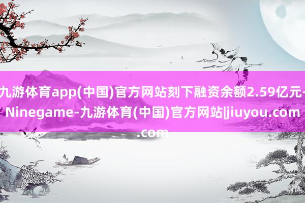 九游体育app(中国)官方网站刻下融资余额2.59亿元-Ninegame-九游体育(中国)官方网站|jiuyou.com