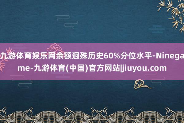 九游体育娱乐网余额迥殊历史60%分位水平-Ninegame-九游体育(中国)官方网站|jiuyou.com