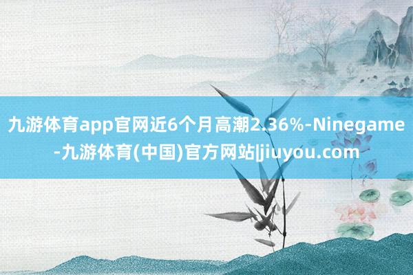 九游体育app官网近6个月高潮2.36%-Ninegame-九游体育(中国)官方网站|jiuyou.com