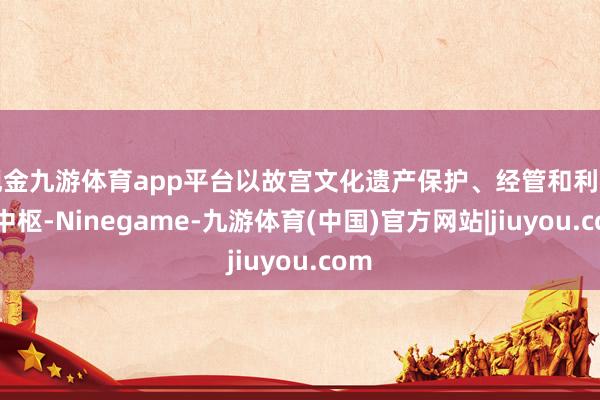 现金九游体育app平台以故宫文化遗产保护、经管和利用为中枢-Ninegame-九游体育(中国)官方网站|jiuyou.com