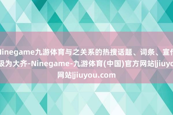 Ninegame九游体育与之关系的热搜话题、词条、宣传报说念极为大齐-Ninegame-九游体育(中国)官方网站|jiuyou.com