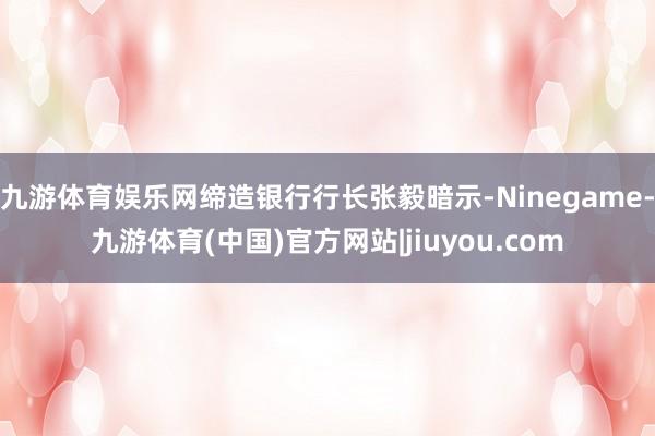 九游体育娱乐网缔造银行行长张毅暗示-Ninegame-九游体育(中国)官方网站|jiuyou.com