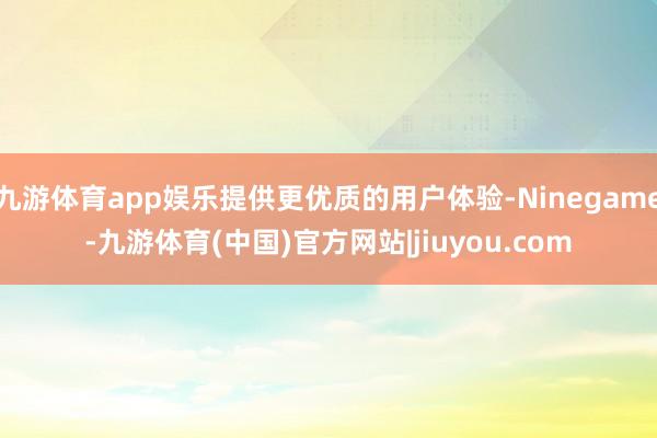 九游体育app娱乐提供更优质的用户体验-Ninegame-九游体育(中国)官方网站|jiuyou.com