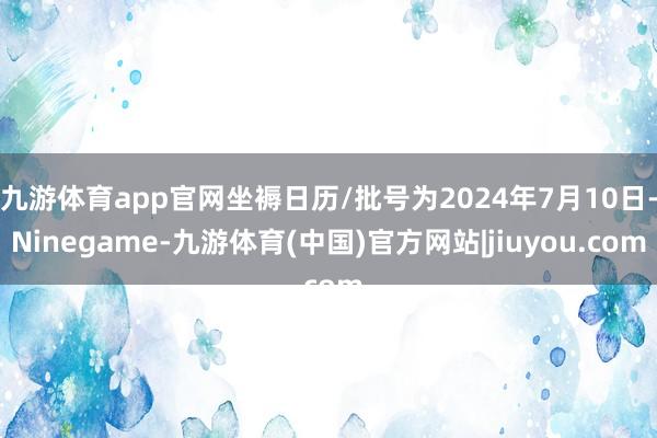 九游体育app官网坐褥日历/批号为2024年7月10日-Ninegame-九游体育(中国)官方网站|jiuyou.com