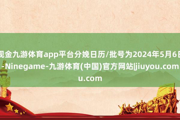 现金九游体育app平台分娩日历/批号为2024年5月6日-Ninegame-九游体育(中国)官方网站|jiuyou.com