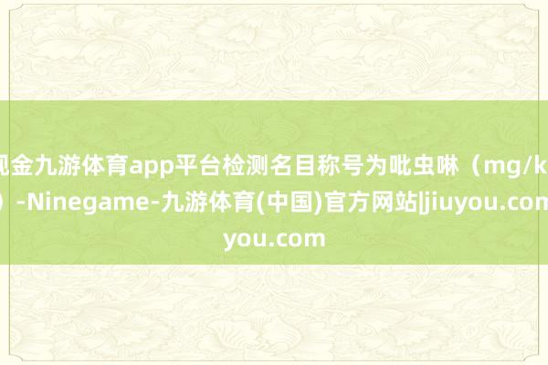 现金九游体育app平台检测名目称号为吡虫啉（mg/kg）-Ninegame-九游体育(中国)官方网站|jiuyou.com