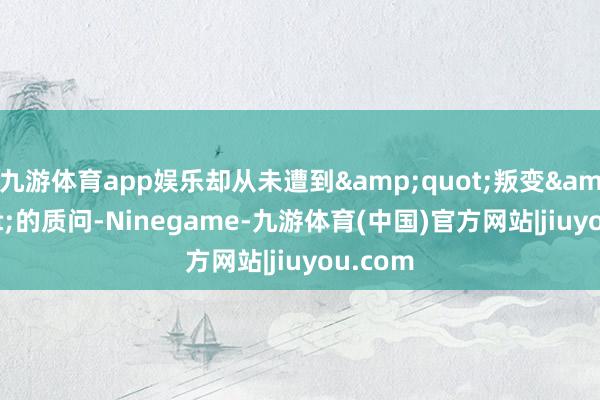 九游体育app娱乐却从未遭到&quot;叛变&quot;的质问-Ninegame-九游体育(中国)官方网站|jiuyou.com