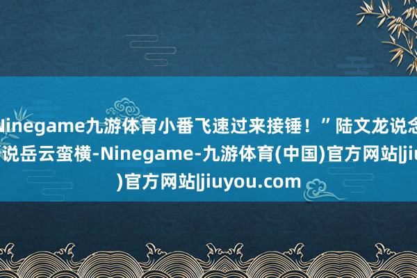 Ninegame九游体育小番飞速过来接锤！”陆文龙说念：“早就据说岳云蛮横-Ninegame-九游体育(中国)官方网站|jiuyou.com