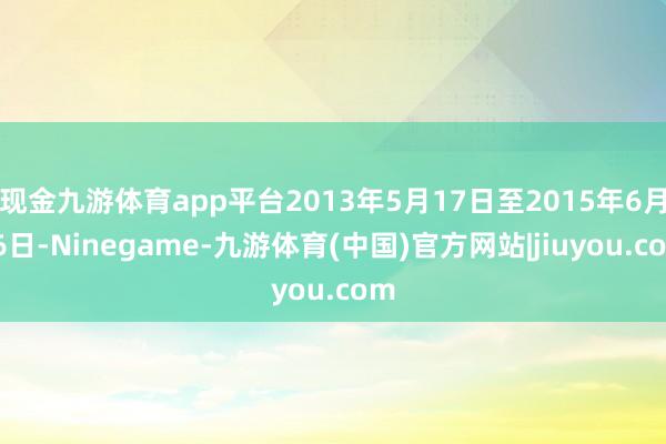 现金九游体育app平台2013年5月17日至2015年6月16日-Ninegame-九游体育(中国)官方网站|jiuyou.com