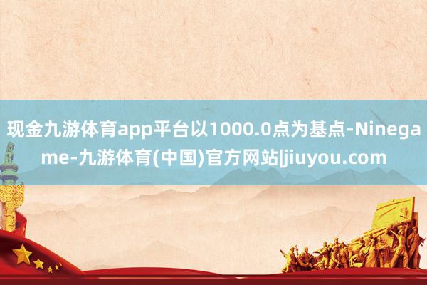 现金九游体育app平台以1000.0点为基点-Ninegame-九游体育(中国)官方网站|jiuyou.com