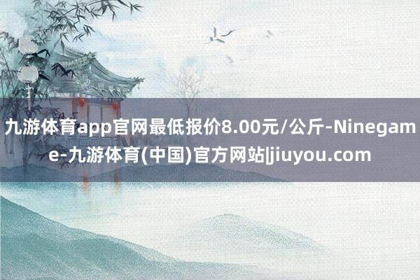 九游体育app官网最低报价8.00元/公斤-Ninegame-九游体育(中国)官方网站|jiuyou.com