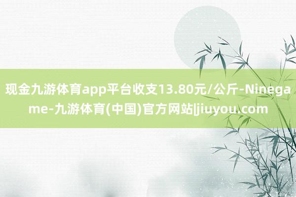 现金九游体育app平台收支13.80元/公斤-Ninegame-九游体育(中国)官方网站|jiuyou.com