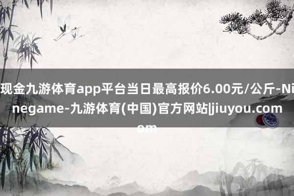 现金九游体育app平台当日最高报价6.00元/公斤-Ninegame-九游体育(中国)官方网站|jiuyou.com