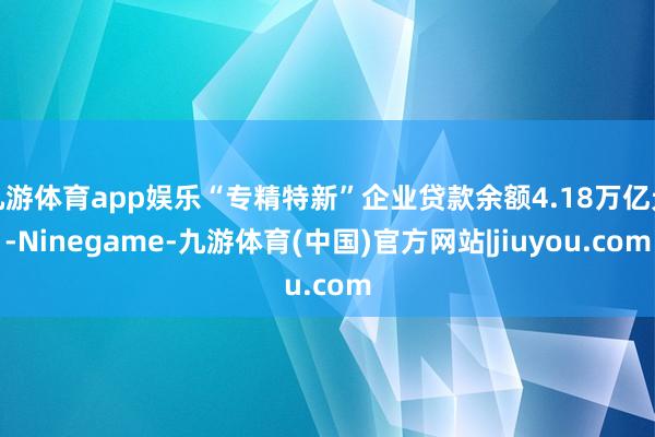 九游体育app娱乐“专精特新”企业贷款余额4.18万亿元-Ninegame-九游体育(中国)官方网站|jiuyou.com