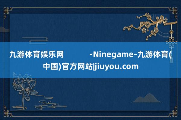 九游体育娱乐网            -Ninegame-九游体育(中国)官方网站|jiuyou.com