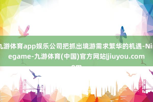 九游体育app娱乐公司把抓出境游需求繁华的机遇-Ninegame-九游体育(中国)官方网站|jiuyou.com