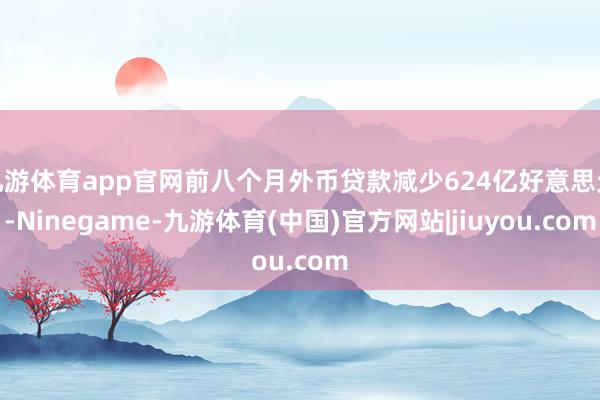 九游体育app官网前八个月外币贷款减少624亿好意思元-Ninegame-九游体育(中国)官方网站|jiuyou.com