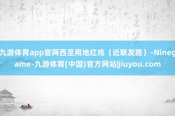 九游体育app官网西至用地红线（近联友路）-Ninegame-九游体育(中国)官方网站|jiuyou.com