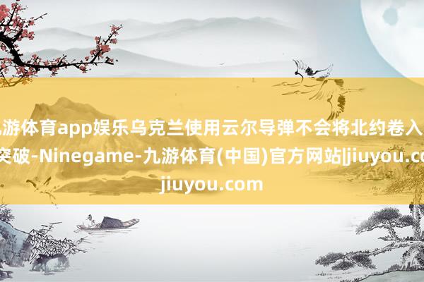 九游体育app娱乐乌克兰使用云尔导弹不会将北约卷入与俄突破-Ninegame-九游体育(中国)官方网站|jiuyou.com