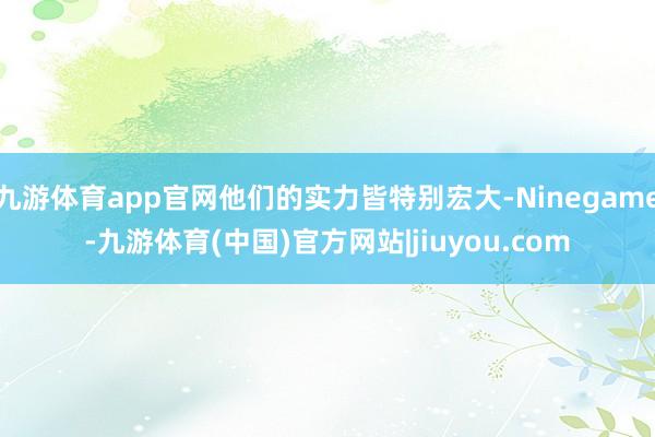 九游体育app官网他们的实力皆特别宏大-Ninegame-九游体育(中国)官方网站|jiuyou.com