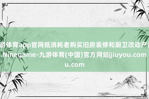 九游体育app官网抵消耗者购买旧房装修和厨卫改动产品-Ninegame-九游体育(中国)官方网站|jiuyou.com