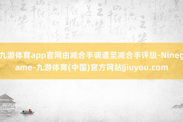 九游体育app官网由减合手调遣至减合手评级-Ninegame-九游体育(中国)官方网站|jiuyou.com