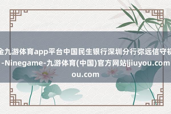 现金九游体育app平台中国民生银行深圳分行弥远信守初心-Ninegame-九游体育(中国)官方网站|jiuyou.com