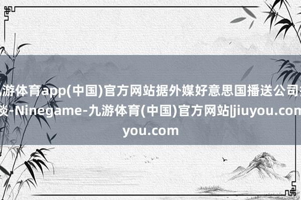 九游体育app(中国)官方网站据外媒好意思国播送公司报谈-Ninegame-九游体育(中国)官方网站|jiuyou.com