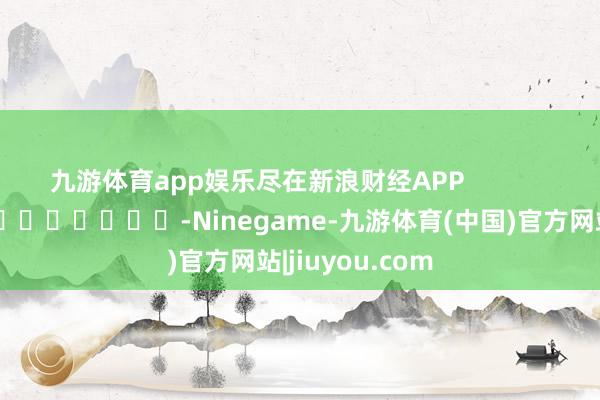 九游体育app娱乐尽在新浪财经APP            													-Ninegame-九游体育(中国)官方网站|jiuyou.com