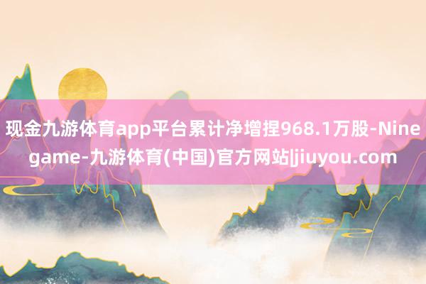 现金九游体育app平台累计净增捏968.1万股-Ninegame-九游体育(中国)官方网站|jiuyou.com