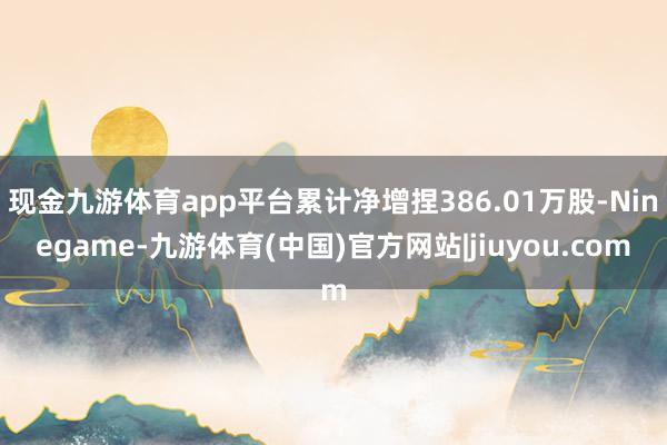 现金九游体育app平台累计净增捏386.01万股-Ninegame-九游体育(中国)官方网站|jiuyou.com