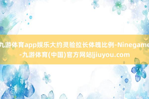 九游体育app娱乐大约灵验拉长体魄比例-Ninegame-九游体育(中国)官方网站|jiuyou.com