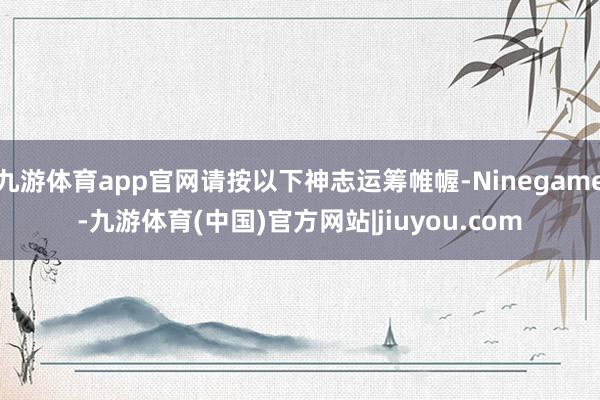 九游体育app官网请按以下神志运筹帷幄-Ninegame-九游体育(中国)官方网站|jiuyou.com