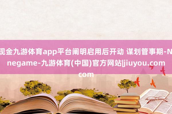 现金九游体育app平台阐明启用后开动 谋划管事期-Ninegame-九游体育(中国)官方网站|jiuyou.com