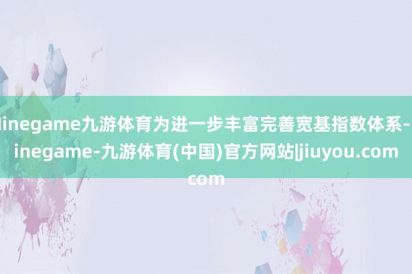 Ninegame九游体育为进一步丰富完善宽基指数体系-Ninegame-九游体育(中国)官方网站|jiuyou.com