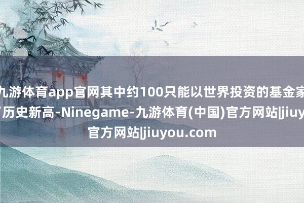 九游体育app官网其中约100只能以世界投资的基金家具创出了历史新高-Ninegame-九游体育(中国)官方网站|jiuyou.com